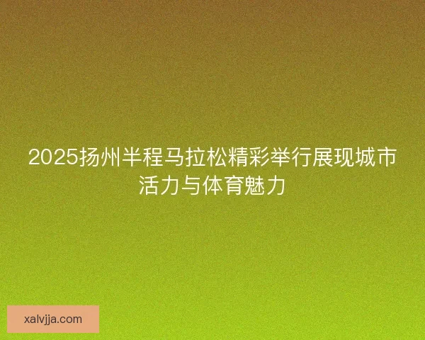 2025扬州半程马拉松精彩举行展现城市活力与体育魅力 2025扬州半程马拉松精彩举行展现城市活力与体育魅力
