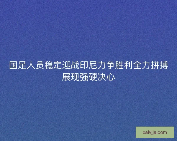 国足人员稳定迎战印尼力争胜利全力拼搏展现强硬决心