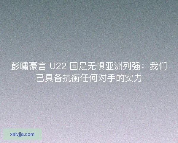 彭啸豪言 U22 国足无惧亚洲列强：我们已具备抗衡任何对手的实力