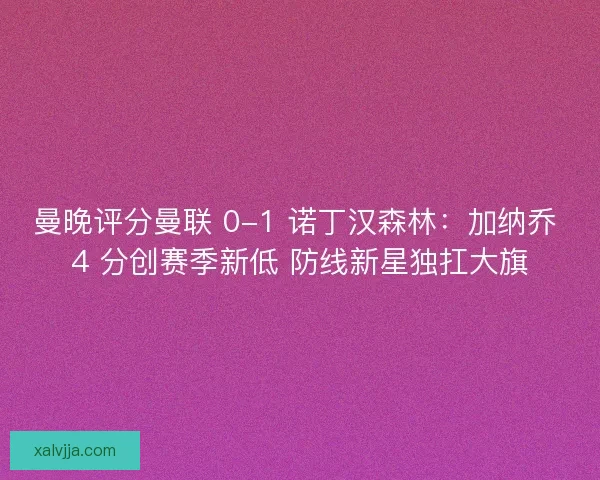 曼晚评分曼联 0-1 诺丁汉森林：加纳乔 4 分创赛季新低 防线新星独扛大旗