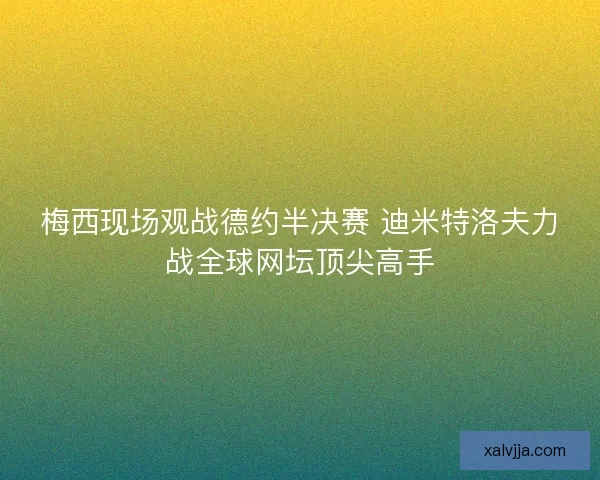 梅西现场观战德约半决赛 迪米特洛夫力战全球网坛顶尖高手