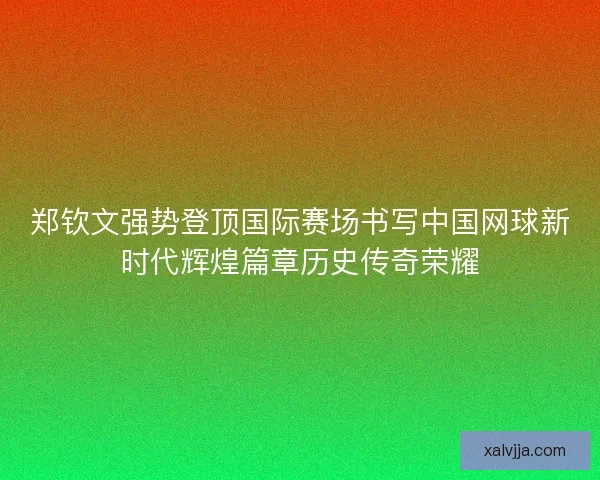 郑钦文强势登顶国际赛场书写中国网球新时代辉煌篇章历史传奇荣耀