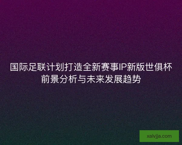 国际足联计划打造全新赛事IP新版世俱杯前景分析与未来发展趋势