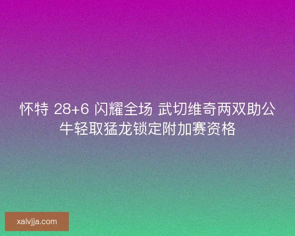 怀特 28+6 闪耀全场 武切维奇两双助公牛轻取猛龙锁定附加赛资格