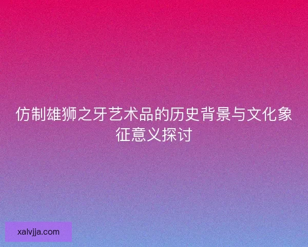 仿制雄狮之牙艺术品的历史背景与文化象征意义探讨