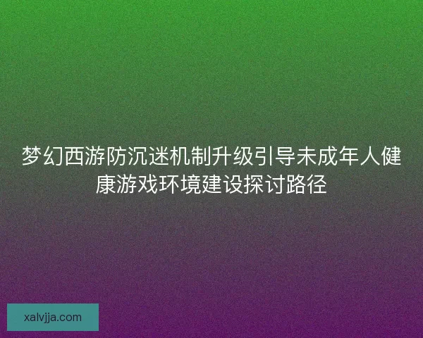 梦幻西游防沉迷机制升级引导未成年人健康游戏环境建设探讨路径 梦幻西游防沉迷机制升级引导未成年人健康游戏环境建设探讨路径