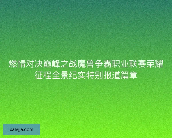 燃情对决巅峰之战魔兽争霸职业联赛荣耀征程全景纪实特别报道篇章