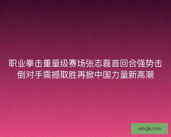 职业拳击重量级赛场张志磊首回合强势击倒对手震撼取胜再掀中国力量新高潮