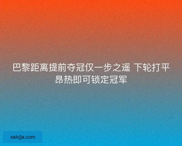 巴黎距离提前夺冠仅一步之遥 下轮打平昂热即可锁定冠军