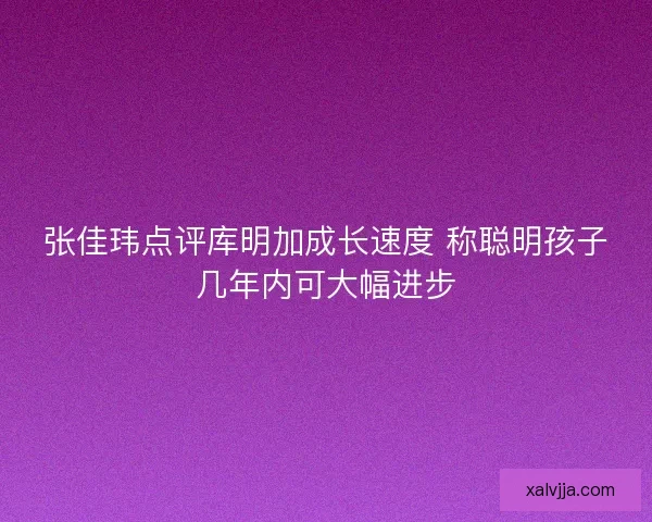 张佳玮点评库明加成长速度 称聪明孩子几年内可大幅进步