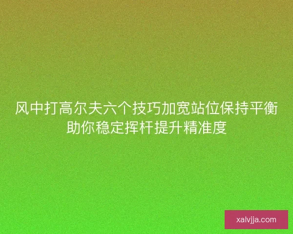 风中打高尔夫六个技巧加宽站位保持平衡助你稳定挥杆提升精准度