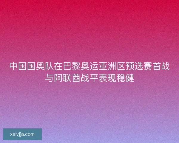 中国国奥队在巴黎奥运亚洲区预选赛首战与阿联酋战平表现稳健