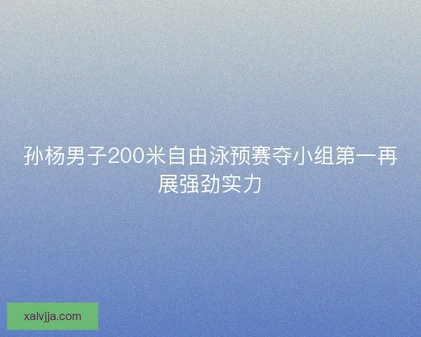 孙杨男子200米自由泳预赛夺小组第一再展强劲实力