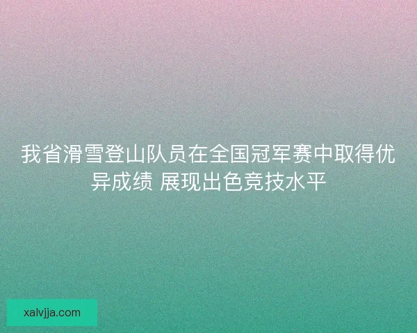 我省滑雪登山队员在全国冠军赛中取得优异成绩 展现出色竞技水平