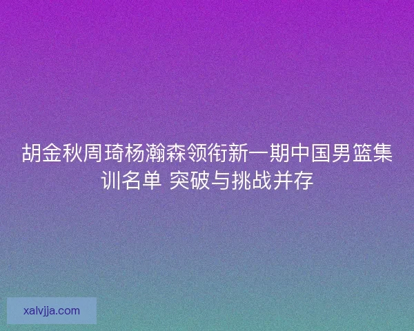 胡金秋周琦杨瀚森领衔新一期中国男篮集训名单 突破与挑战并存