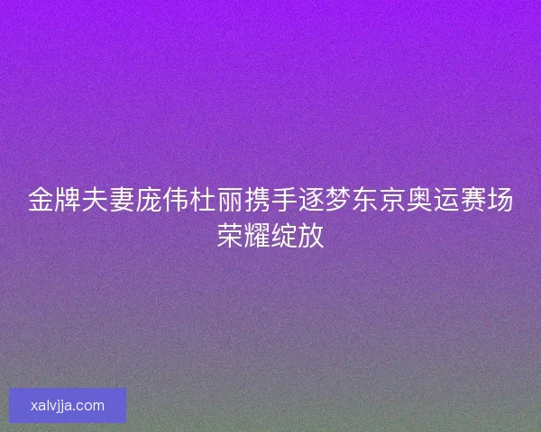 金牌夫妻庞伟杜丽携手逐梦东京奥运赛场荣耀绽放