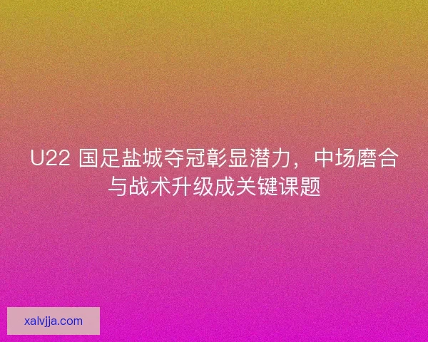 U22 国足盐城夺冠彰显潜力，中场磨合与战术升级成关键课题