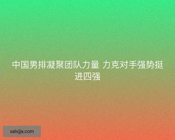 中国男排凝聚团队力量 力克对手强势挺进四强