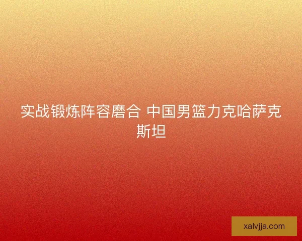 实战锻炼阵容磨合 中国男篮力克哈萨克斯坦