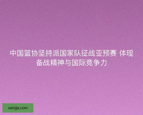 中国篮协坚持派国家队征战亚预赛 体现备战精神与国际竞争力