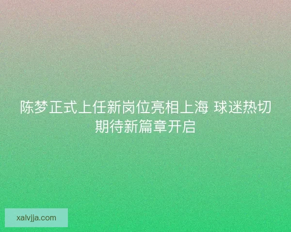 陈梦正式上任新岗位亮相上海 球迷热切期待新篇章开启