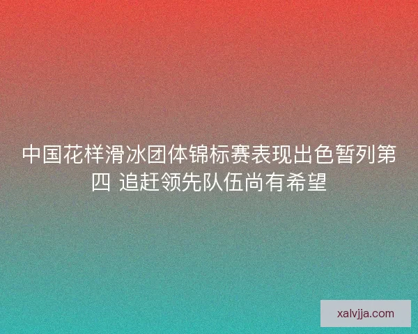 中国花样滑冰团体锦标赛表现出色暂列第四 追赶领先队伍尚有希望