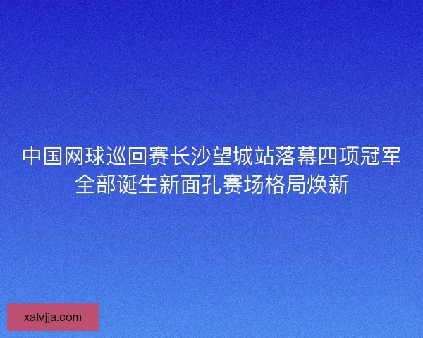 中国网球巡回赛长沙望城站落幕四项冠军全部诞生新面孔赛场格局焕新