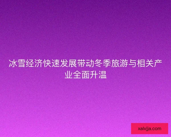 冰雪经济快速发展带动冬季旅游与相关产业全面升温